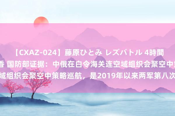 【CXAZ-024】藤原ひとみ レズバトル 4時間 feat.愛原さえ 早瀬和香 国防部证据：中俄在白令海关连空域组织会聚空中策略巡航，是2019年以来两军第八次空中策略巡航