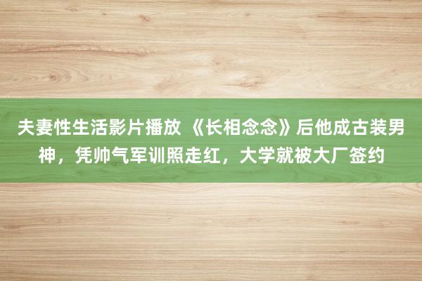 夫妻性生活影片播放 《长相念念》后他成古装男神，凭帅气军训照走红，大学就被大厂签约