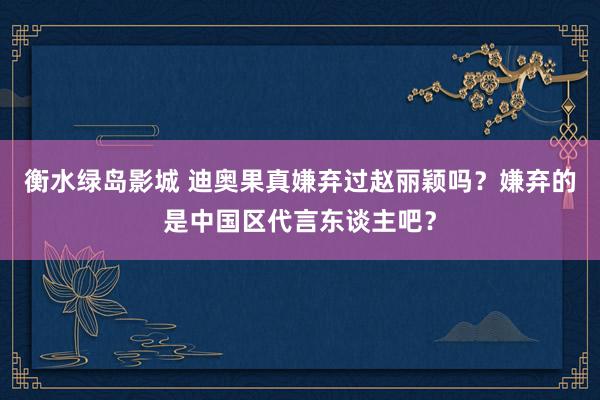 衡水绿岛影城 迪奥果真嫌弃过赵丽颖吗？嫌弃的是中国区代言东谈主吧？