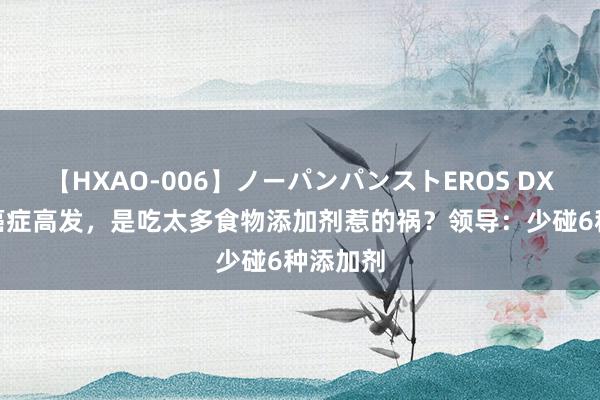 【HXAO-006】ノーパンパンストEROS DX4時間 癌症高发，是吃太多食物添加剂惹的祸？领导：少碰6种添加剂