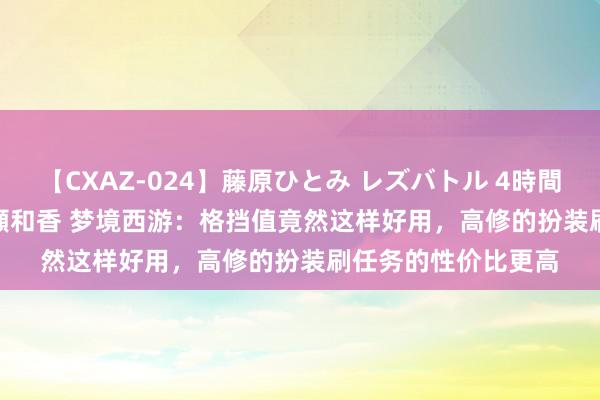 【CXAZ-024】藤原ひとみ レズバトル 4時間 feat.愛原さえ 早瀬和香 梦境西游：格挡值竟然这样好用，高修的扮装刷任务的性价比更高