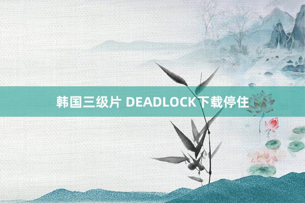 韩国三级片 DEADLOCK下载停住