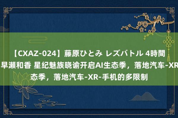 【CXAZ-024】藤原ひとみ レズバトル 4時間 feat.愛原さえ 早瀬和香 星纪魅族晓谕开启AI生态季，落地汽车-XR-手机的多限制