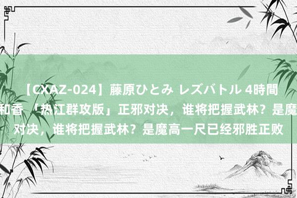 【CXAZ-024】藤原ひとみ レズバトル 4時間 feat.愛原さえ 早瀬和香 「热江群攻版」正邪对决，谁将把握武林？是魔高一尺已经邪胜正败