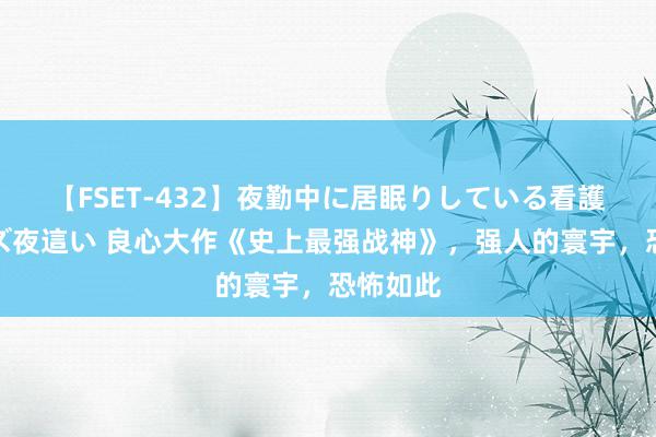 【FSET-432】夜勤中に居眠りしている看護師をレズ夜這い 良心大作《史上最强战神》，强人的寰宇，恐怖如此