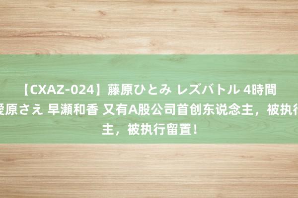 【CXAZ-024】藤原ひとみ レズバトル 4時間 feat.愛原さえ 早瀬和香 又有A股公司首创东说念主，被执行留置！