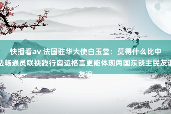 快播看av 法国驻华大使白玉堂：莫得什么比中法畅通员联袂践行奥运格言更能体现两国东谈主民友谊