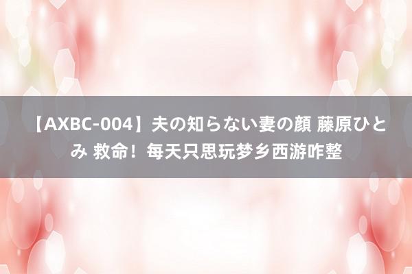 【AXBC-004】夫の知らない妻の顔 藤原ひとみ 救命！每天只思玩梦乡西游咋整