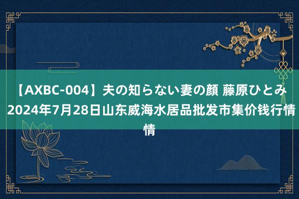 【AXBC-004】夫の知らない妻の顔 藤原ひとみ 2024年7月28日山东威海水居品批发市集价钱行情