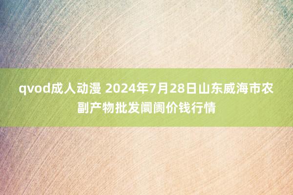 qvod成人动漫 2024年7月28日山东威海市农副产物批发阛阓价钱行情