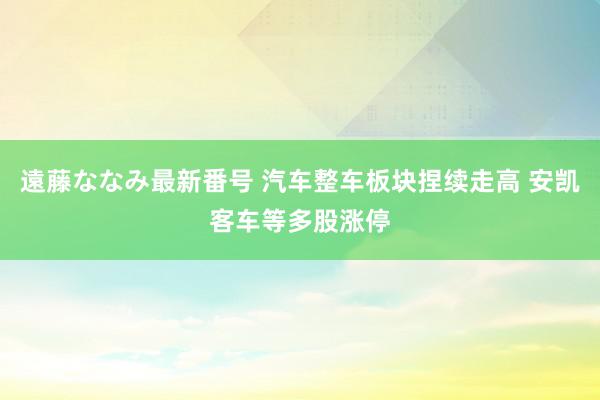 遠藤ななみ最新番号 汽车整车板块捏续走高 安凯客车等多股涨停