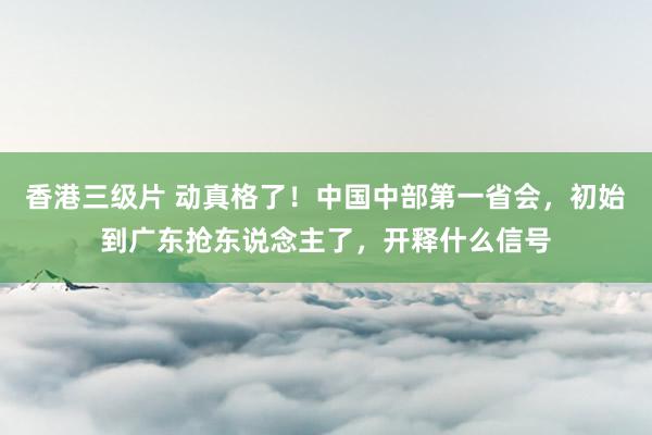 香港三级片 动真格了！中国中部第一省会，初始到广东抢东说念主了，开释什么信号