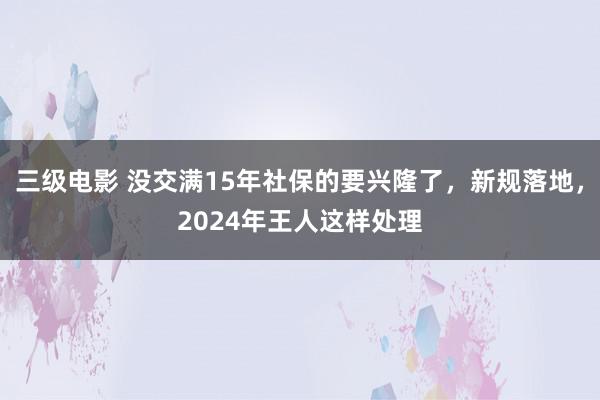 三级电影 没交满15年社保的要兴隆了，新规落地，2024年王人这样处理