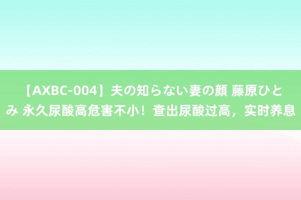 【AXBC-004】夫の知らない妻の顔 藤原ひとみ 永久尿酸高危害不小！查出尿酸过高，实时养息