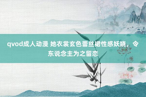 qvod成人动漫 她衣裳玄色蕾丝裙性感妖娆，令东说念主为之留恋