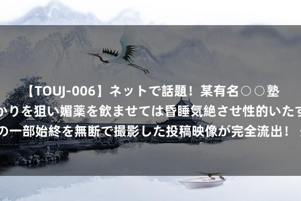 【TOUJ-006】ネットで話題！某有名○○塾講師が未○年の女生徒ばかりを狙い媚薬を飲ませては昏睡気絶させ性的いたずらしたレイプ映像の一部始終を無断で撮影した投稿映像が完全流出！ 先丰职业集团盘中异动