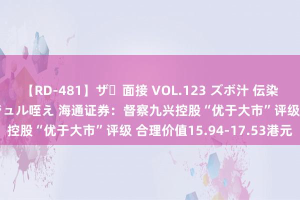 【RD-481】ザ・面接 VOL.123 ズボ汁 伝染 逆面接 上品なおクチでジュル咥え 海通证券：督察九兴控股“优于大市”评级 合理价值15.94-17.53港元