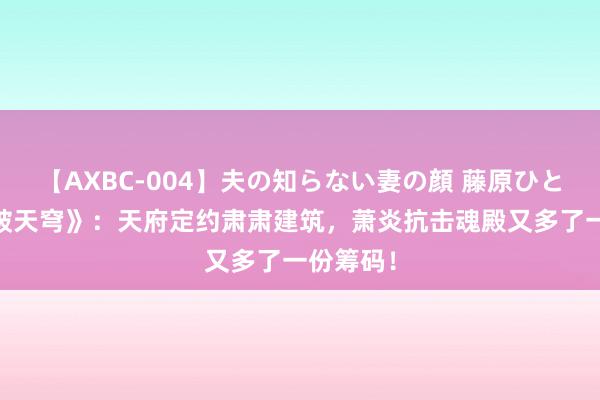 【AXBC-004】夫の知らない妻の顔 藤原ひとみ 《斗破天穹》：天府定约肃肃建筑，萧炎抗击魂殿又多了一份筹码！