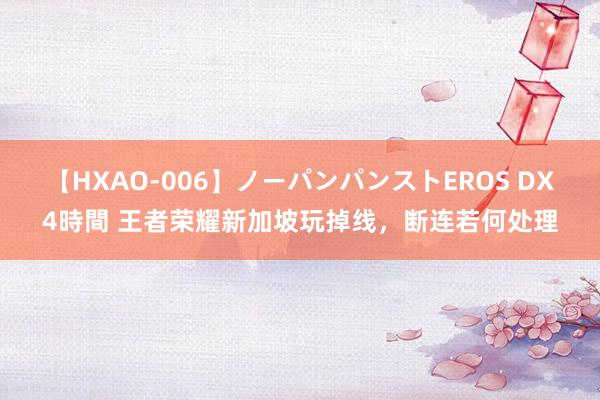 【HXAO-006】ノーパンパンストEROS DX4時間 王者荣耀新加坡玩掉线，断连若何处理