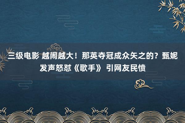 三级电影 越闹越大！那英夺冠成众矢之的？甄妮发声怒怼《歌手》 引网友民愤