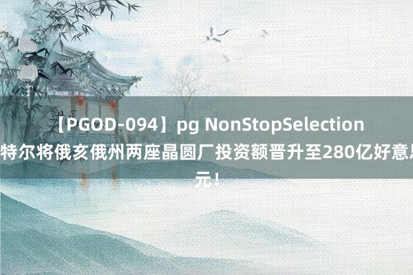 【PGOD-094】pg NonStopSelection 5 英特尔将俄亥俄州两座晶圆厂投资额晋升至280亿好意思元！