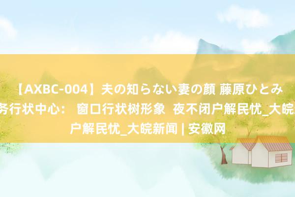 【AXBC-004】夫の知らない妻の顔 藤原ひとみ 肥东公安政务行状中心： 窗口行状树形象  夜不闭户解民忧_大皖新闻 | 安徽网