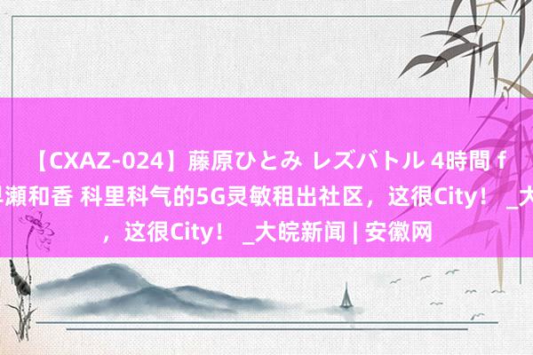 【CXAZ-024】藤原ひとみ レズバトル 4時間 feat.愛原さえ 早瀬和香 科里科气的5G灵敏租出社区，这很City！ _大皖新闻 | 安徽网