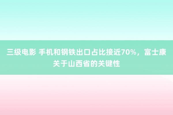 三级电影 手机和钢铁出口占比接近70%，富士康关于山西省的关键性