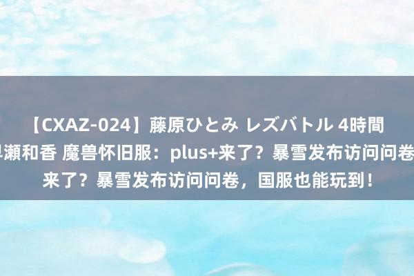 【CXAZ-024】藤原ひとみ レズバトル 4時間 feat.愛原さえ 早瀬和香 魔兽怀旧服：plus+来了？暴雪发布访问问卷，国服也能玩到！