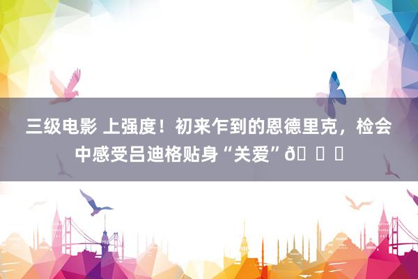 三级电影 上强度！初来乍到的恩德里克，检会中感受吕迪格贴身“关爱”😏