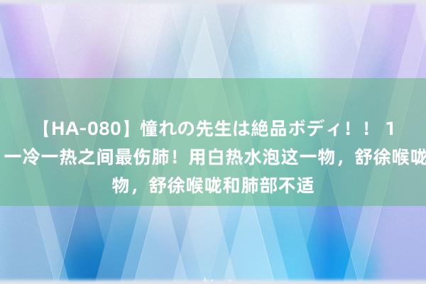 【HA-080】憧れの先生は絶品ボディ！！ 1 多地暴雨，一冷一热之间最伤肺！用白热水泡这一物，舒徐喉咙和肺部不适