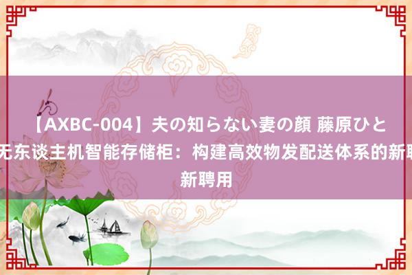 【AXBC-004】夫の知らない妻の顔 藤原ひとみ 无东谈主机智能存储柜：构建高效物发配送体系的新聘用