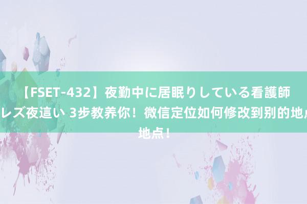 【FSET-432】夜勤中に居眠りしている看護師をレズ夜這い 3步教养你！微信定位如何修改到别的地点！