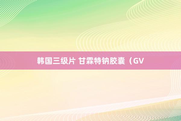 韩国三级片 甘霖特钠胶囊（GV