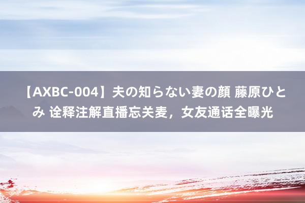 【AXBC-004】夫の知らない妻の顔 藤原ひとみ 诠释注解直播忘关麦，女友通话全曝光