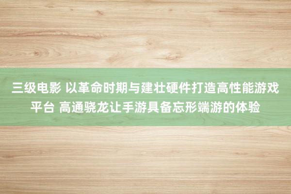 三级电影 以革命时期与建壮硬件打造高性能游戏平台 高通骁龙让手游具备忘形端游的体验