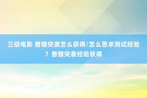 三级电影 兽猎突袭怎么获得/怎么恳求测试经验？兽猎突袭经验获得