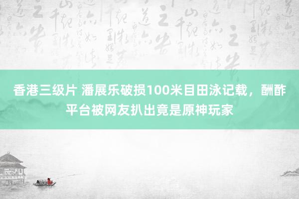 香港三级片 潘展乐破损100米目田泳记载，酬酢平台被网友扒出竟是原神玩家