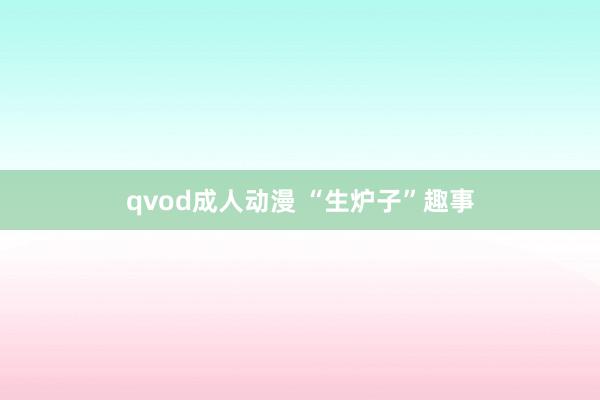 qvod成人动漫 “生炉子”趣事