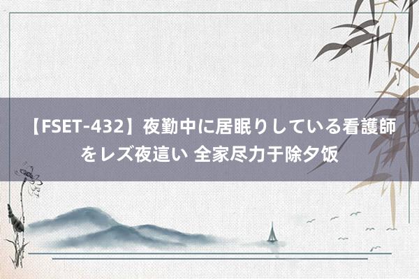 【FSET-432】夜勤中に居眠りしている看護師をレズ夜這い 全家尽力于除夕饭