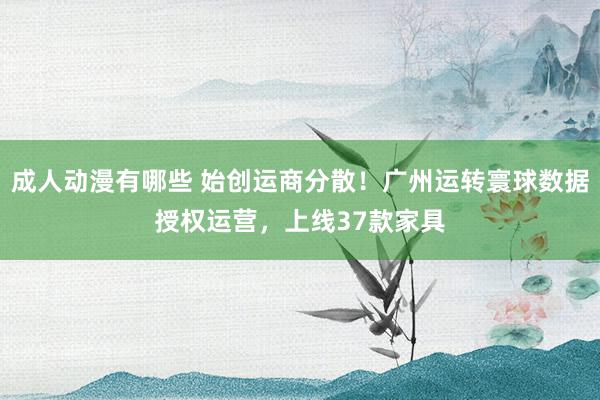 成人动漫有哪些 始创运商分散！广州运转寰球数据授权运营，上线37款家具