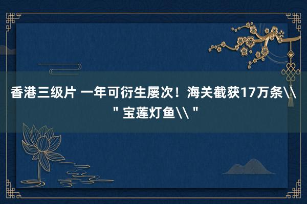 香港三级片 一年可衍生屡次！海关截获17万条\＂宝莲灯鱼\＂