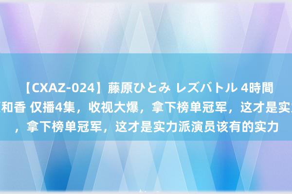 【CXAZ-024】藤原ひとみ レズバトル 4時間 feat.愛原さえ 早瀬和香 仅播4集，收视大爆，拿下榜单冠军，这才是实力派演员该有的实力