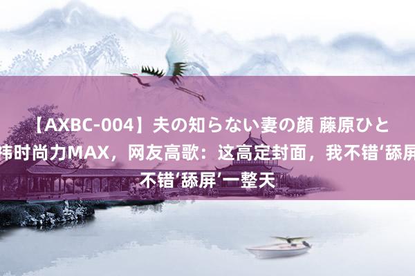 【AXBC-004】夫の知らない妻の顔 藤原ひとみ 鞠婧祎时尚力MAX，网友高歌：这高定封面，我不错‘舔屏’一整天