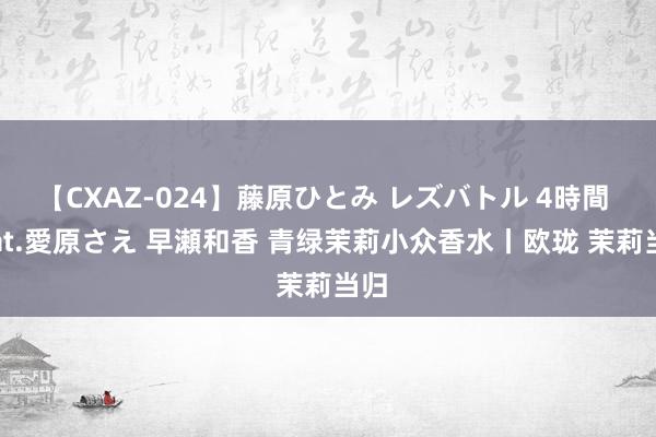 【CXAZ-024】藤原ひとみ レズバトル 4時間 feat.愛原さえ 早瀬和香 青绿茉莉小众香水丨欧珑 茉莉当归