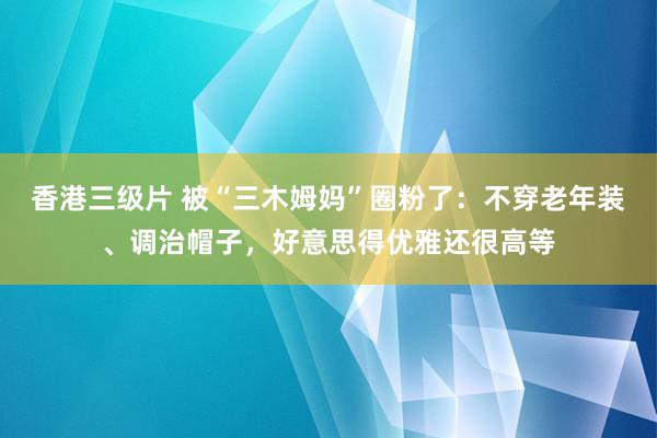 香港三级片 被“三木姆妈”圈粉了：不穿老年装、调治帽子，好意思得优雅还很高等