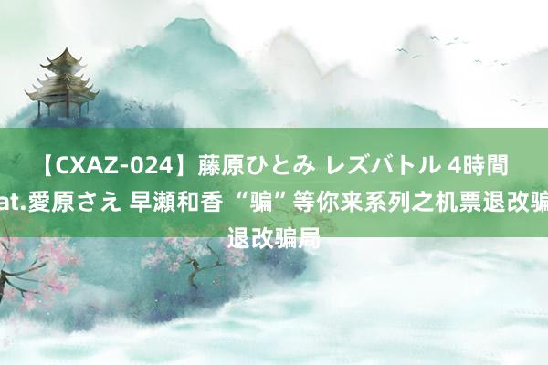 【CXAZ-024】藤原ひとみ レズバトル 4時間 feat.愛原さえ 早瀬和香 “骗”等你来系列之机票退改骗局