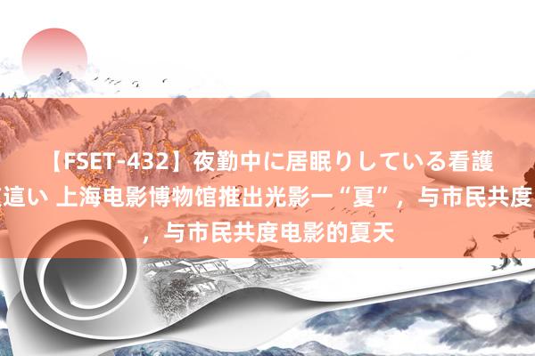 【FSET-432】夜勤中に居眠りしている看護師をレズ夜這い 上海电影博物馆推出光影一“夏”，与市民共度电影的夏天