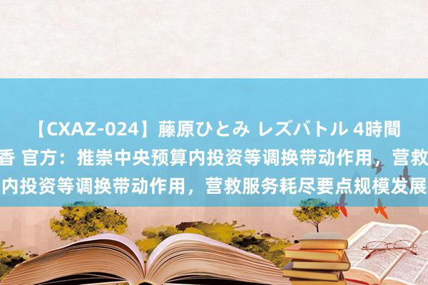 【CXAZ-024】藤原ひとみ レズバトル 4時間 feat.愛原さえ 早瀬和香 官方：推崇中央预算内投资等调换带动作用，营救服务耗尽要点规模发展