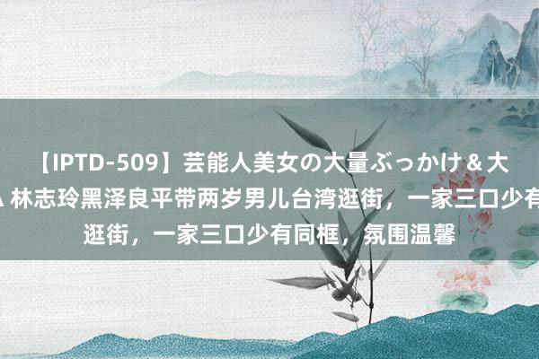 【IPTD-509】芸能人美女の大量ぶっかけ＆大量ごっくん AYA 林志玲黑泽良平带两岁男儿台湾逛街，一家三口少有同框，氛围温馨